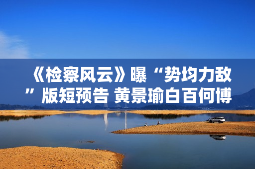 《检察风云》曝“势均力敌”版短预告 黄景瑜白百何博弈火药味十足