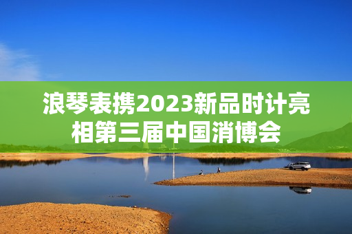 浪琴表携2023新品时计亮相第三届中国消博会 浪琴表携2023新品时计亮相第三届中国消博会
