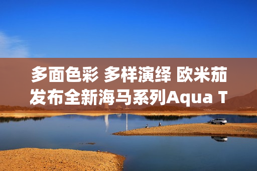 多面色彩 多样演绎 欧米茄发布全新海马系列Aqua Terra Shades腕表