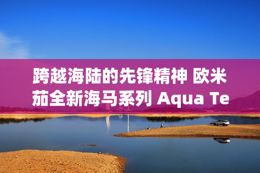 跨越海陆的先锋精神 欧米茄全新海马系列 Aqua Terra Shades 腕表