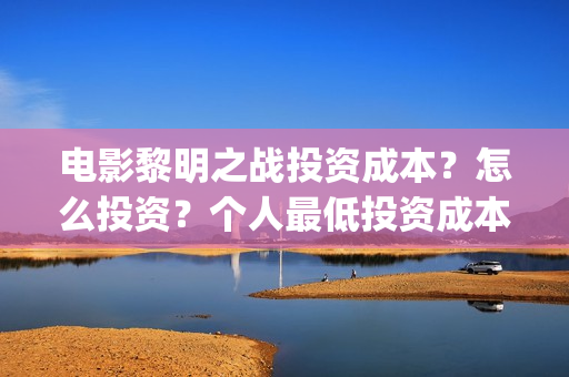 电影黎明之战投资成本?怎么投资?个人最低投资成本和门槛多少?(电影 黎明之战) 电影黎明之战投资成本?怎么投资?个人最低投资成本和门槛多少?(电影 黎明之战)