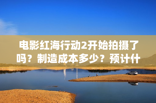 电影红海行动2开始拍摄了吗?制造成本多少?预计什么时候上映?(电影红海行动2图片) 电影红海行动2开始拍摄了吗?制造成本多少?预计什么时候上映?(电影红海行动2图片)