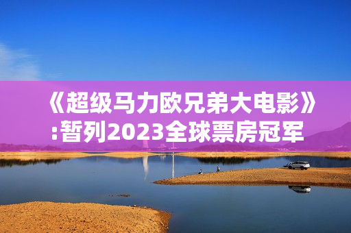 《超级马力欧兄弟大电影》:暂列2023全球票房冠军 《超级马力欧兄弟大电影》:暂列2023全球票房冠军