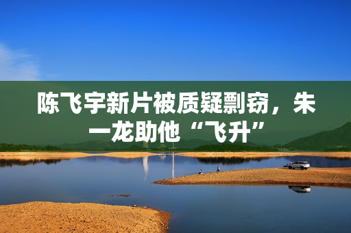 陈飞宇新片被质疑剽窃，朱一龙助他“飞升”