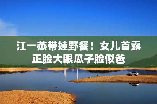 江一燕带娃野餐！女儿首露正脸大眼瓜子脸似爸