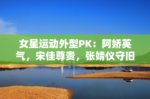 女星运动外型PK：阿娇英气，宋佳尊贵，张婧仪守旧