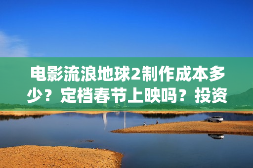 电影流浪地球2制作成本多少？定档春节上映吗？投资可以参与吗？(电影流浪地球2免费观看完整版)