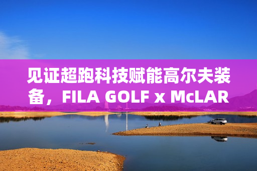 见证超跑科技赋能高尔夫装备，FILA GOLF x McLAREN联名系列全球首发