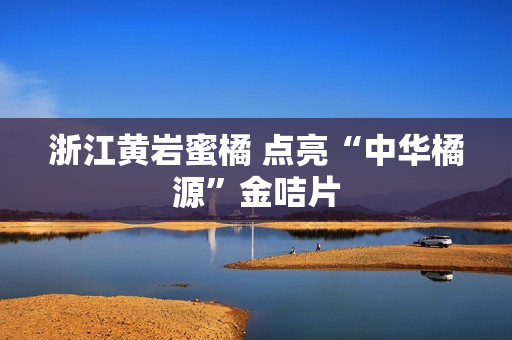 浙江黄岩蜜橘 点亮“中华橘源”金咭片