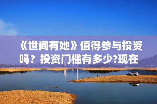 《世间有她》值得参与投资吗?投资门槛有多少?现在成本是多少钱?(世间有她出品方) 《世间有她》值得参与投资吗?投资门槛有多少?现在成本是多少钱?(世间有她出品方)