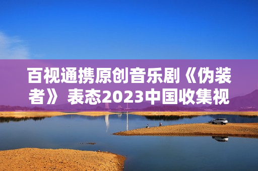 百视通携原创音乐剧《伪装者》 表态2023中国收集视听年度盛典