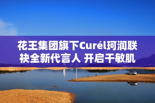 花王集团旗下Curél珂润联袂全新代言人 开启干敏肌神经酰胺护理*新风潮