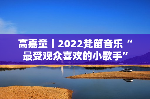 高嘉童丨2022梵笛音乐“最受观众喜欢的小歌手”