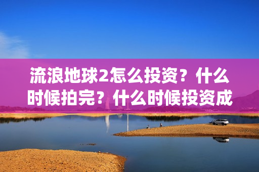 流浪地球2怎么投资?什么时候拍完?什么时候投资成本最低?(流浪地球2怎么有吴孟达) 流浪地球2怎么投资?什么时候拍完?什么时候投资成本最低?(流浪地球2怎么有吴孟达)