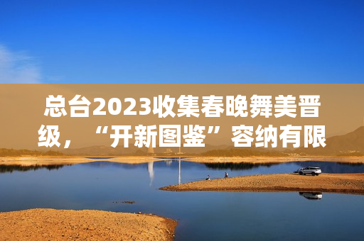 总台2023收集春晚舞美晋级,“开新图鉴”容纳有限芳华 总台2023收集春晚舞美晋级,“开新图鉴”容纳有限芳华