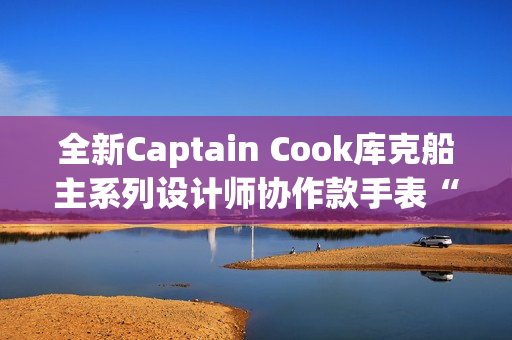 全新Captain Cook库克船主系列设计师协作款手表“金虹库克”酷飒退场