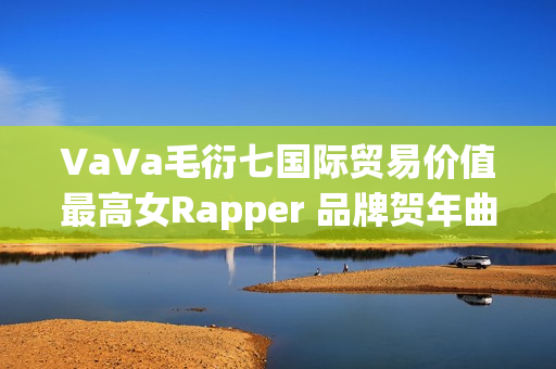 VaVa毛衍七国际贸易价值最高女Rapper 品牌贺年曲《日进斗金2023》上线 VaVa毛衍七国际贸易价值最高女Rapper 品牌贺年曲《日进斗金2023》上线