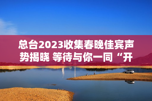 总台2023收集春晚佳宾声势揭晓 等待与你一同“开新” 总台2023收集春晚佳宾声势揭晓 等待与你一同“开新”