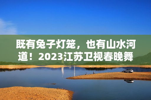 既有兔子灯笼，也有山水河道！2023江苏卫视春晚舞台抢鲜看