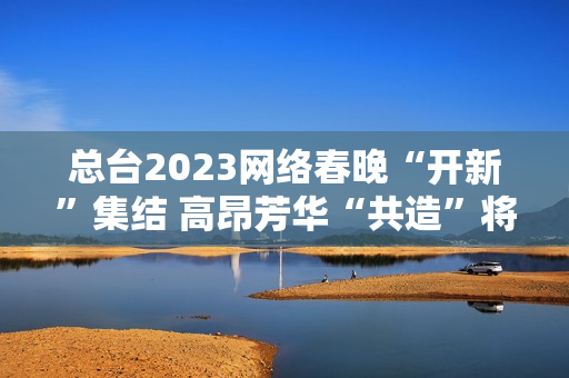 总台2023网络春晚“开新”集结 高昂芳华“共造”将来