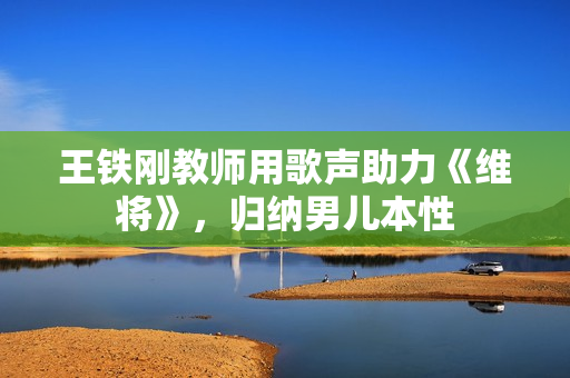 王铁刚教师用歌声助力《维将》，归纳男儿本性