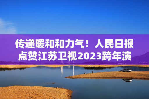 传递暖和和力气！人民日报点赞江苏卫视2023跨年演唱会