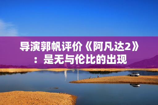 导演郭帆评价《阿凡达2》：是无与伦比的出现