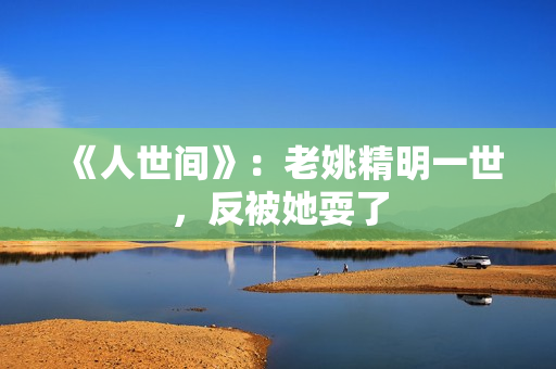 《人世间》：老姚精明一世，反被她耍了