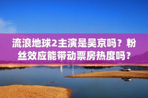 流浪地球2主演是吴京吗？粉丝效应能带动票房热度吗？投资门槛高吗？(流浪地球2主演是谁)