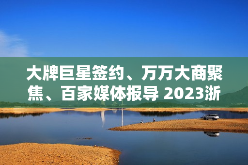 大牌巨星签约、万万大商聚焦、百家媒体报导 2023浙派中心经销商大会重磅开启