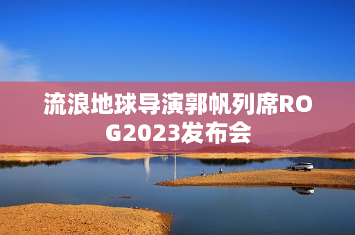 流浪地球导演郭帆列席ROG2023发布会