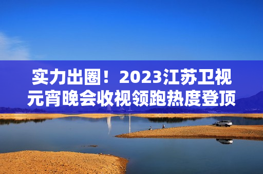 实力出圈!2023江苏卫视元宵晚会收视领跑热度登顶 实力出圈!2023江苏卫视元宵晚会收视领跑热度登顶