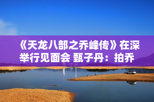《天龙八部之乔峰传》在深举行见面会 甄子丹:拍乔峰要豁出去 《天龙八部之乔峰传》在深举行见面会 甄子丹:拍乔峰要豁出去