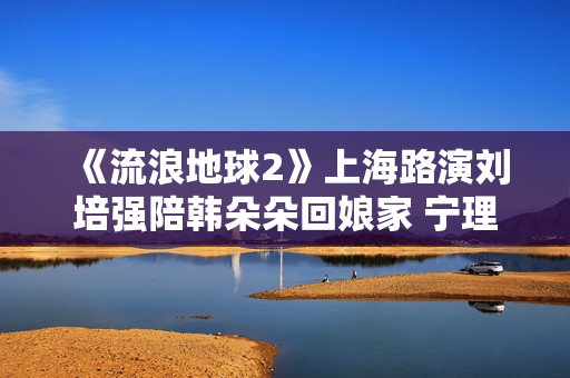 《流浪地球2》上海路演刘培强陪韩朵朵回娘家 宁理现场投喂“马兆海鸥”薯条
