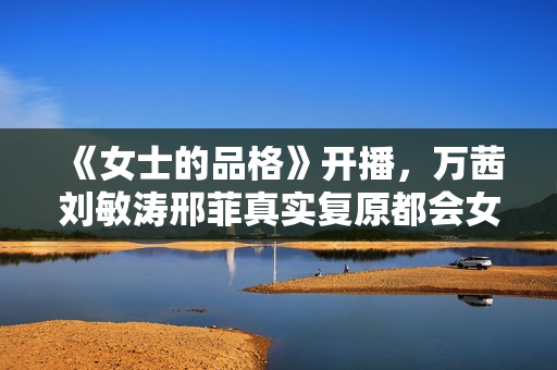 《女士的品格》开播，万茜刘敏涛邢菲真实复原都会女性笑与泪