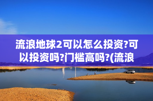 流浪地球2可以怎么投资?可以投资吗?门槛高吗?(流浪地球2怎么样)