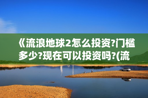 《流浪地球2怎么投资?门槛多少?现在可以投资吗?(流浪地球2内容简介)