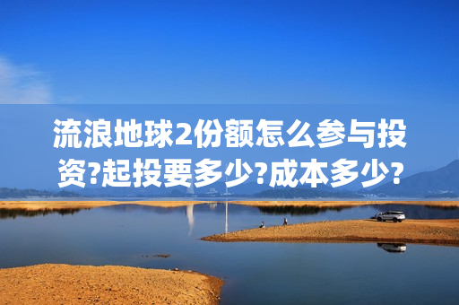 流浪地球2份额怎么参与投资?起投要多少?成本多少?(流浪地球二的剧情)