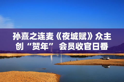 孙熹之连麦《夜城赋》众主创“贺年” 会员收官日番外篇上线 孙熹之连麦《夜城赋》众主创“贺年” 会员收官日番外篇上线