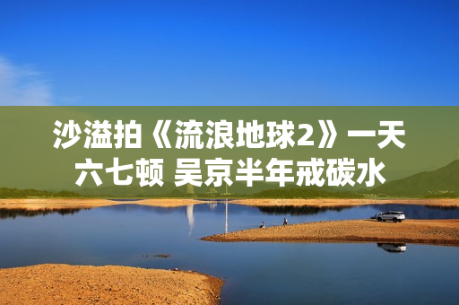 沙溢拍《流浪地球2》一天六七顿 吴京半年戒碳水 沙溢拍《流浪地球2》一天六七顿 吴京半年戒碳水