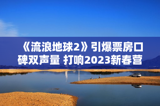 《流浪地球2》引爆票房口碑双声量 打响2023新春营销第一炮