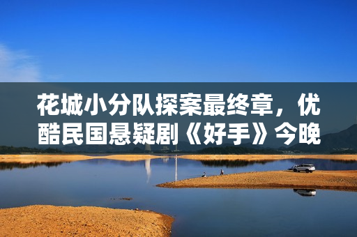 花城小分队探案最终章,优酷民国悬疑剧《好手》今晚收官 花城小分队探案最终章,优酷民国悬疑剧《好手》今晚收官