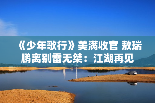 《少年歌行》美满收官 敖瑞鹏离别雷无桀：江湖再见