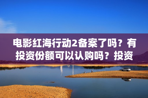 电影红海行动2备案了吗？有投资份额可以认购吗？投资成本多少？(电影红海行动2在线观看全集视频)