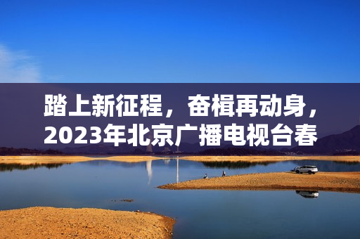 踏上新征程，奋楫再动身，2023年北京广播电视台春晚让“春季的商定”更感人