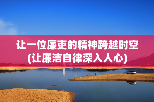 让一位廉吏的精神跨越时空(让廉洁自律深入人心)