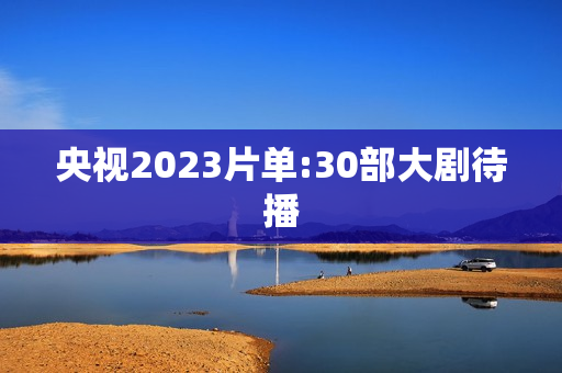 央视2023片单:30部大剧待播 央视2023片单:30部大剧待播