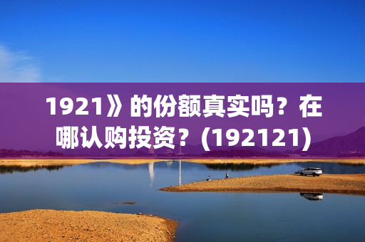 1921》的份额真实吗?在哪认购投资?(192121) 1921》的份额真实吗?在哪认购投资?(192121)