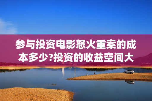 参与投资电影怒火重案的成本多少?投资的收益空间大吗?(电影投资人有哪些) 参与投资电影怒火重案的成本多少?投资的收益空间大吗?(电影投资人有哪些)