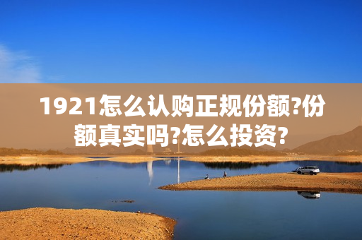 1921怎么认购正规份额?份额真实吗?怎么投资? 1921怎么认购正规份额?份额真实吗?怎么投资?